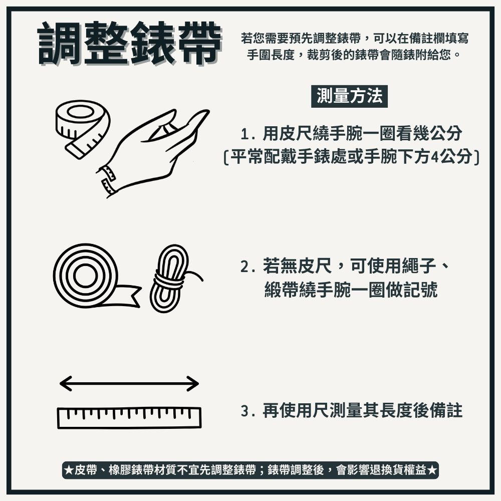 調整錶帶若您需要預先調整錶帶,可以在備註欄填寫手圍長度,裁剪後的錶帶會隨錶附給您。測量方法1.用皮尺繞手腕一圈看幾公分平常配戴手錶處或手腕下方4公分2.若無皮尺,可使用繩子、緞帶繞手腕一圈做記號3.再使用尺測量其長度後備註皮帶、橡膠錶帶材質不宜先調整錶帶;錶帶調整後,會影響退換貨權益